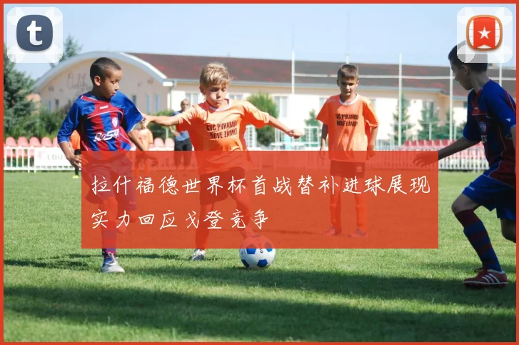 拉什福德世界杯首战替补进球展现实力回应戈登竞争