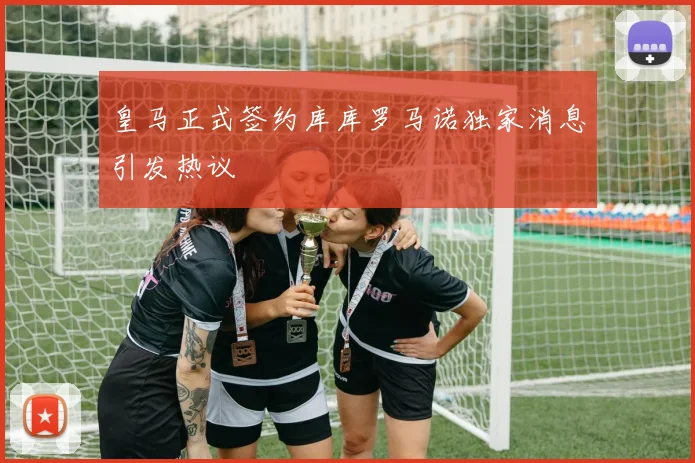 皇马正式签约库库罗马诺独家消息引发热议