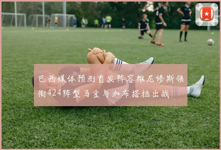 巴西媒体预测首发阵容维尼修斯领衔424阵型马金与加布搭档出战