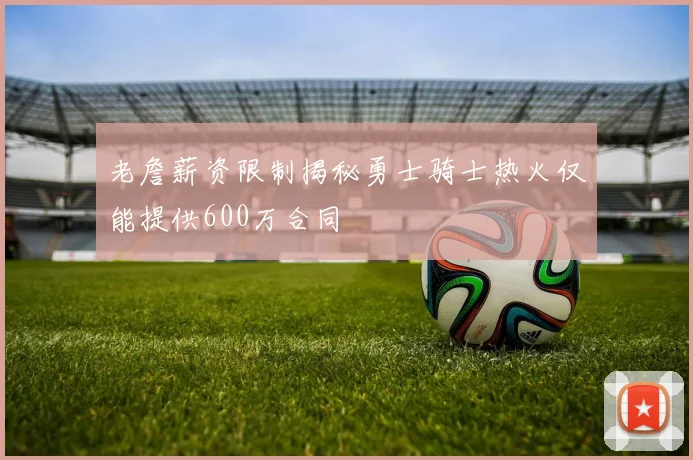 老詹薪资限制揭秘勇士骑士热火仅能提供600万合同
