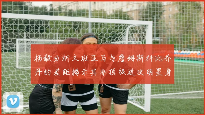 杨毅分析文班亚马与詹姆斯科比乔丹的差距揭示其非顶级进攻明星身份