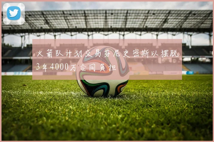火箭队计划交易芬尼史密斯以摆脱3年4000万合同负担